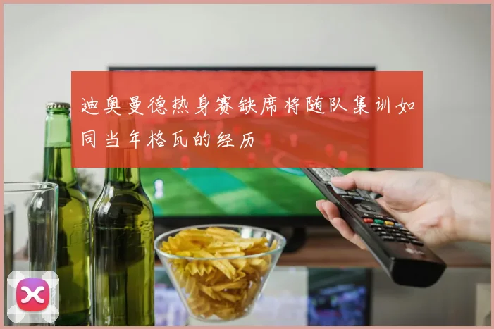 迪奥曼德热身赛缺席将随队集训如同当年格瓦的经历
