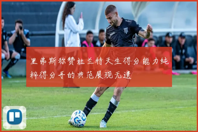 里弗斯称赞杜兰特天生得分能力纯粹得分手的典范展现无遗