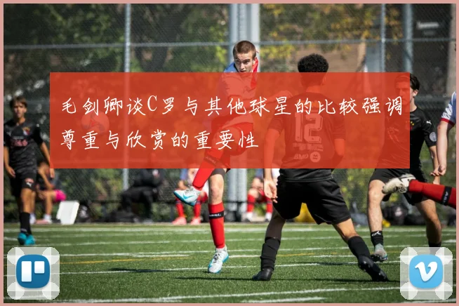 毛剑卿谈C罗与其他球星的比较强调尊重与欣赏的重要性