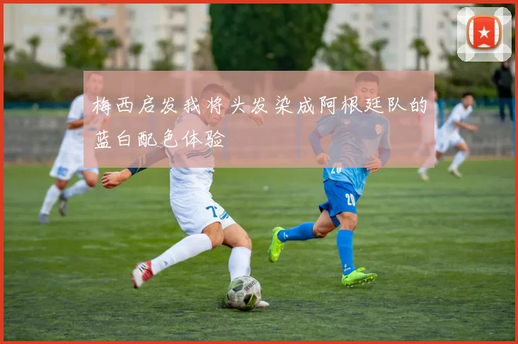 梅西启发我将头发染成阿根廷队的蓝白配色体验