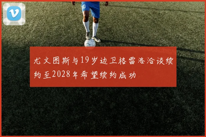 尤文图斯与19岁边卫格雷洛洽谈续约至2028年希望续约成功
