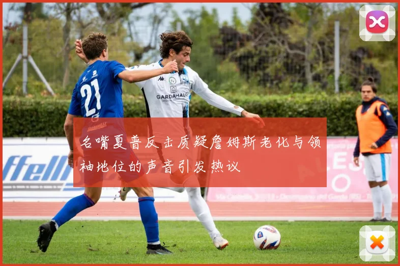 名嘴夏普反击质疑詹姆斯老化与领袖地位的声音引发热议