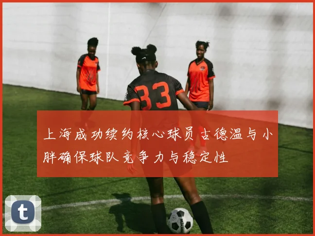 上海成功续约核心球员古德温与小胖确保球队竞争力与稳定性