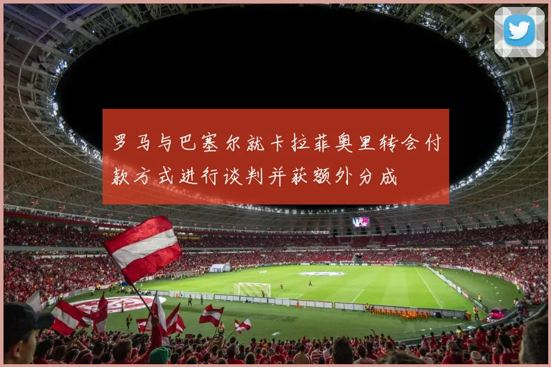 罗马与巴塞尔就卡拉菲奥里转会付款方式进行谈判并获额外分成