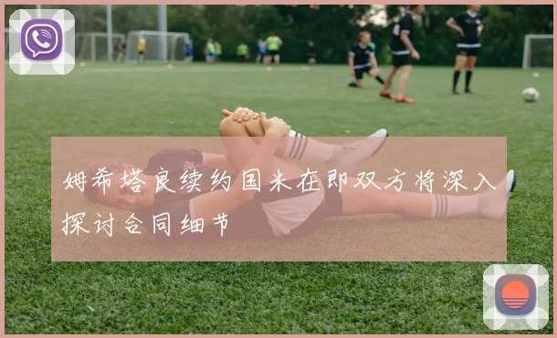 姆希塔良续约国米在即双方将深入探讨合同细节