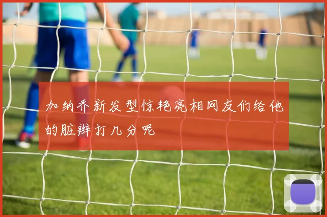 加纳乔新发型惊艳亮相网友们给他的脏辫打几分呢