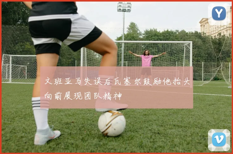 文班亚马失误后瓦塞尔鼓励他抬头向前展现团队精神
