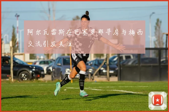 阿尔瓦雷斯在巴塞罗那寻房与梅西交流引发关注
