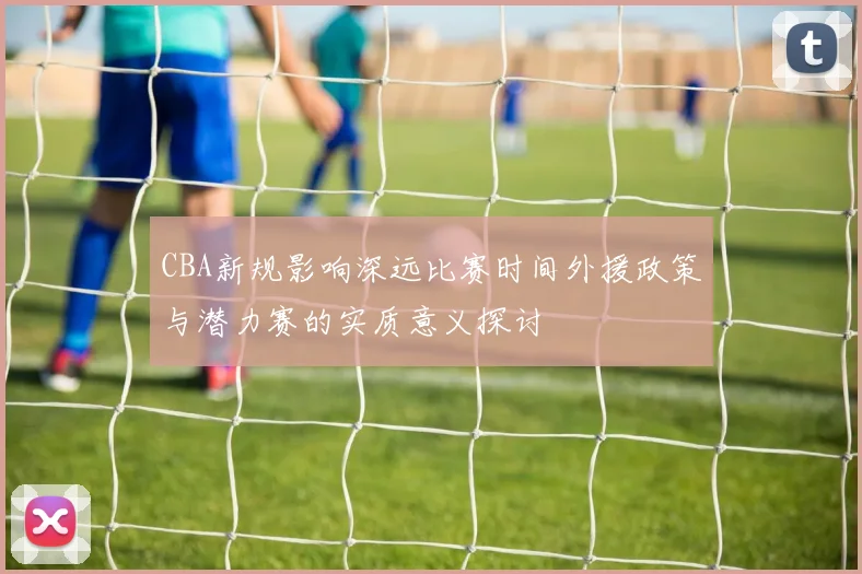 CBA新规影响深远比赛时间外援政策与潜力赛的实质意义探讨