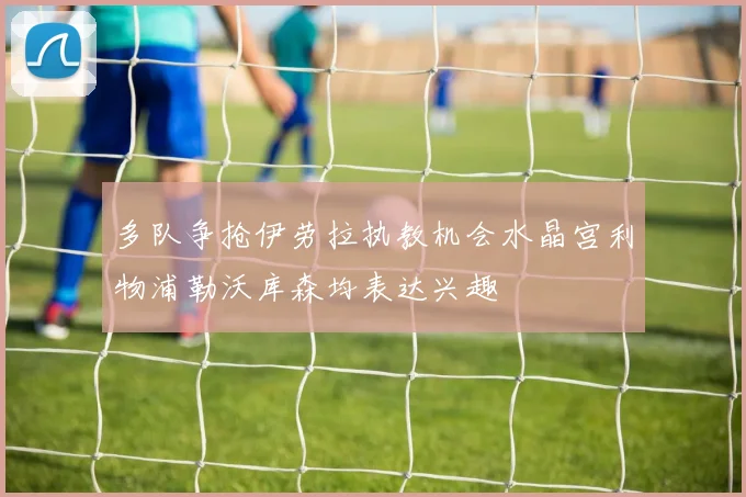 多队争抢伊劳拉执教机会水晶宫利物浦勒沃库森均表达兴趣