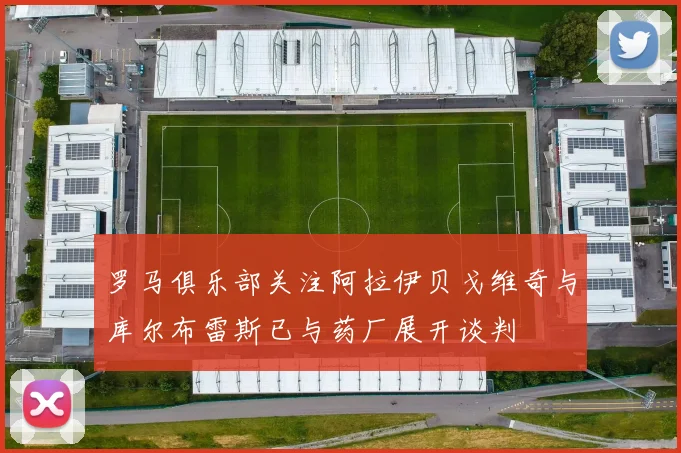罗马俱乐部关注阿拉伊贝戈维奇与库尔布雷斯已与药厂展开谈判