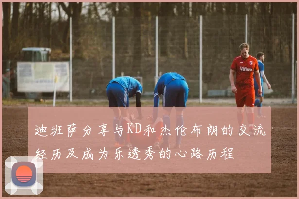 迪班萨分享与KD和杰伦布朗的交流经历及成为乐透秀的心路历程