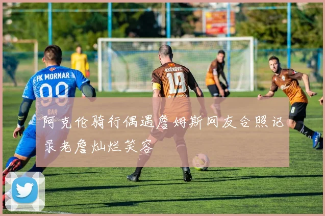 阿克伦骑行偶遇詹姆斯网友合照记录老詹灿烂笑容