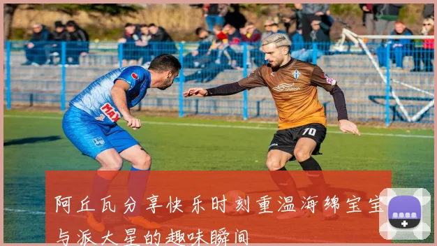 阿丘瓦分享快乐时刻重温海绵宝宝与派大星的趣味瞬间