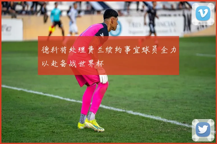 德科将处理费兰续约事宜球员全力以赴备战世界杯
