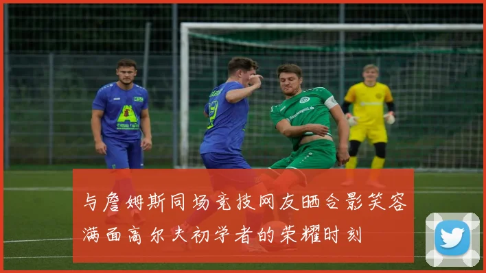 与詹姆斯同场竞技网友晒合影笑容满面高尔夫初学者的荣耀时刻