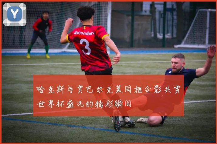 哈克斯与贾巴尔克莱同框合影共赏世界杯盛况的精彩瞬间