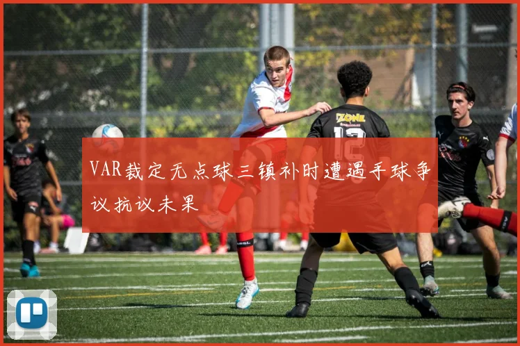 VAR裁定无点球三镇补时遭遇手球争议抗议未果