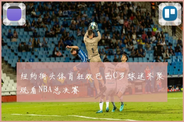 纽约街头体育狂欢巴西C罗球迷齐聚观看NBA总决赛