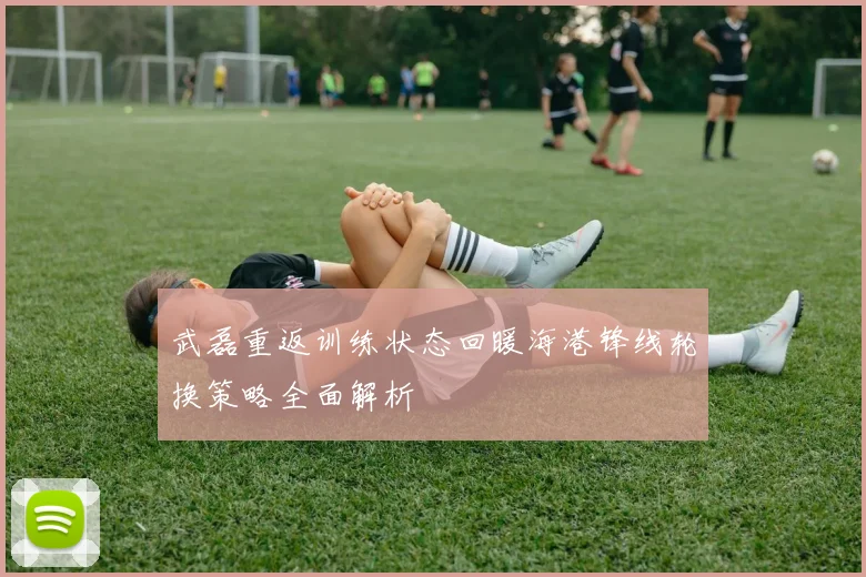 武磊重返训练状态回暖海港锋线轮换策略全面解析