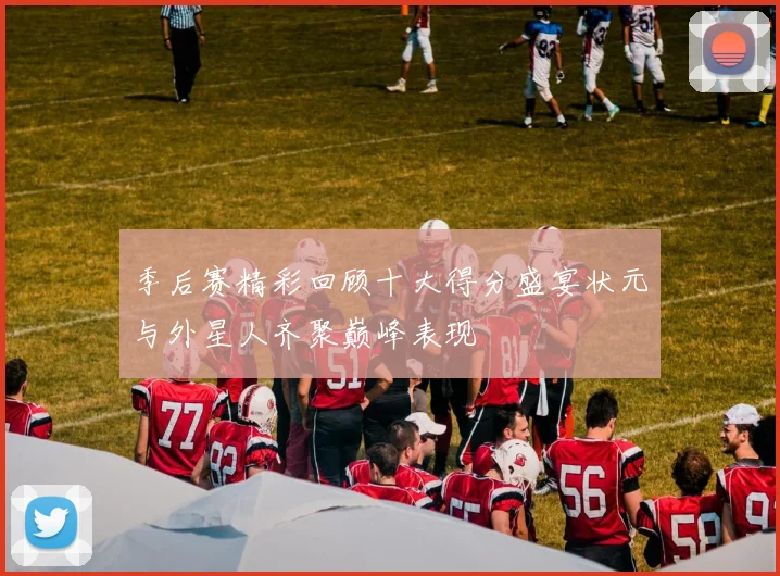 季后赛精彩回顾十大得分盛宴状元与外星人齐聚巅峰表现