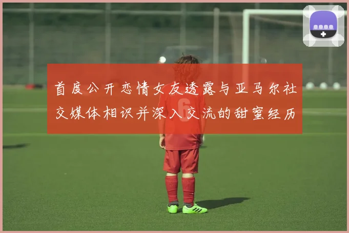 首度公开恋情女友透露与亚马尔社交媒体相识并深入交流的甜蜜经历