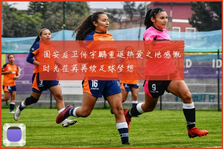 国安后卫何宇鹏重返热爱之地感慨时光荏苒再续足球梦想