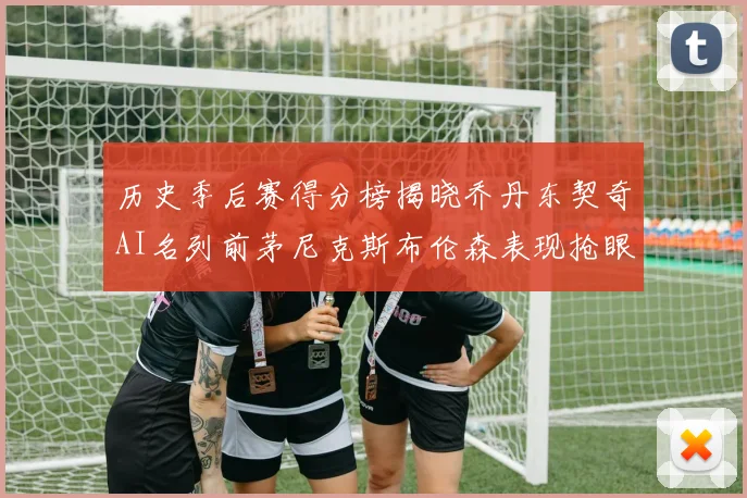 历史季后赛得分榜揭晓乔丹东契奇AI名列前茅尼克斯布伦森表现抢眼