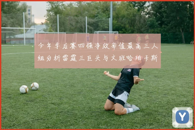 今年季后赛四强净效率值最高三人组分析雷霆三巨头与文班哈珀卡斯尔的表现对比