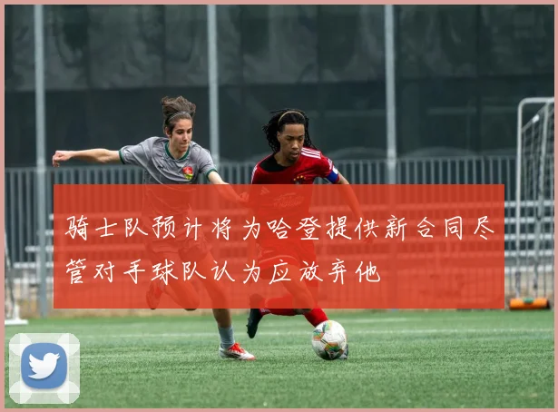 骑士队预计将为哈登提供新合同尽管对手球队认为应放弃他