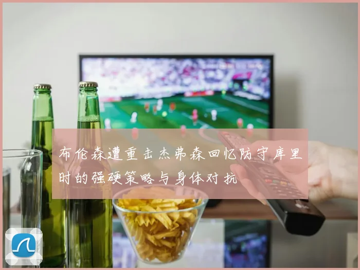 布伦森遭重击杰弗森回忆防守库里时的强硬策略与身体对抗