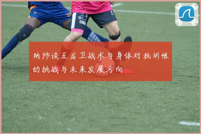 纳帅谈五后卫战术与身体对抗训练的挑战与未来发展方向