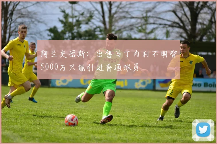 阿兰史密斯：出售马丁内利不明智5000万只能引进普通球员